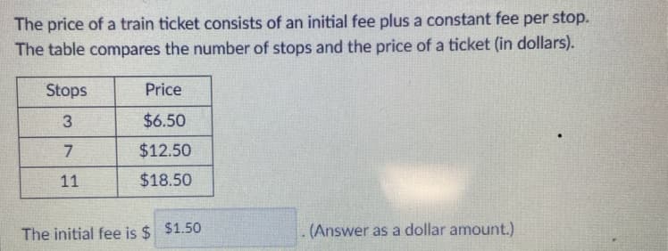 The price of a train ticket consists of an initial fee plus a constant fee per stop.
The table compares the number of stops and the price of a ticket (in dollars).
Stops
Price
3
$6.50
$12.50
11
$18.50
The initial fee is $ $1.50
(Answer as a dollar amount.)
