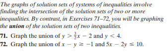 The graphs of solution sets of systems of inequalities involve
finding the intersection of the solution sets of two or more
inequalities. By contrast, in Exercises 71-72, you will be graphing
the union of the solution sets of two inequalities.
71. Graph the union of y >r - 2 and y < 4.
72. Graph the union of x – y 2 -1 and 5x – 2y s 10.
