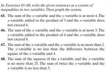 In Exercises 65-68, write the given sentences as a system of
inequalities in two variables. Then graph the system.
65. The sum of the x-variable and the y-variable is at most 4. The
y-variable added to the product of 3 and the x-variable does
not exceed 6.
66. The sum of the x-variable and the y-variable is at most 3. The
y-variable added to the product of 4 and the x-variable does
not exceed 6.
67. The sum of the x-variable and the y-variable is no more than 2.
The y-variable is no less than the difference between the
square of the x-variable and 4.
68. The sum of the squares of the x-variable and the y-variable
is no more than 25. The sum of twice the y-variable and the
x-variable is no less than 5.
