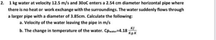 2. 1 kg water at velocity 12.5 m/s and 30oC enters a 2.54 cm diameter horizontal pipe where
there is no heat or work exchange with the surroundings. The water suddenly flows through
a larger pipe with a diameter of 3.85cm. Calculate the following:
a. Velocity of the water leaving the pipe in m/s
b. The change in temperature of the water. Cpwater=4.18
KI
Kg.K
