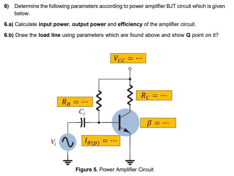 6) Determine the following parameters according to power amplifier BJT circuit which is given
below.
6.a) Calculate input power, output power and efficiency of the amplifier circuit.
6.b) Draw the load line using parameters which are found above and show Q point on it?
Vcc
Rc =
%3D
RB =
C;
..
Figure 5. Power Amplifier Circuit
