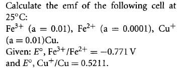 Calculate the emf of the following cell at
25°C:
Fe+ (a = 0.01), Fe2+ (a = 0.0001), Cu+
(a = 0.01)Cu.
Given: E°, Fe3+/Fe2+ = -0.771 v
and E°, Cu*/Cu = 0.5211.
