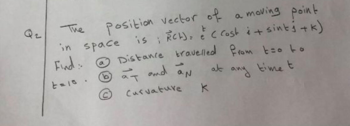 Qz
The
Position vector of a moving point
in space 'is RCH): é ccost i+ sintj tk)
Find
Distance travelled Prom t=o to
at and
a'
b.
at ang time t
Curvature
