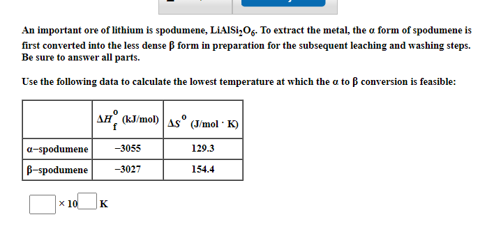An important ore of lithium is spodumene, LiAISi,O6. To extract the metal, the a form of spodumene is
first converted into the less dense ß form in preparation for the subsequent leaching and washing steps.
Be sure to answer all parts.
Use the following data to calculate the lowest temperature at which the a to B conversion is feasible:
AH (kJ/mol) As° (J/mol · K)
a-spodumene
-3055
129.3
B-spodumene
-3027
154.4
х 10
|K
