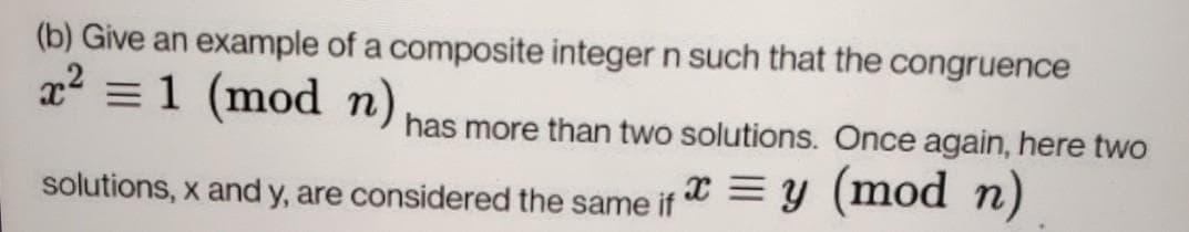 (b) Give an example of a composite integer n such that the congruence
x =1 (mod n) has more than two solutions. Once again, here two
solutions, x and y, are considered the same if = Y (mod n)
