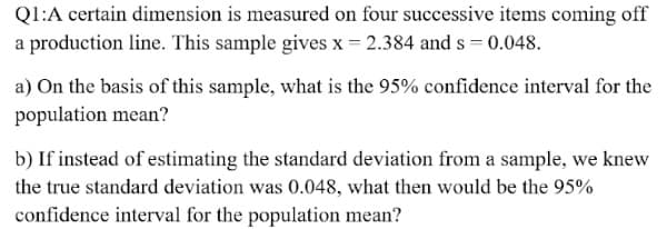 Ql:A certain dimension is measured on four successive items coming off
a production line. This sample gives x 2.384 and s = 0.048.
a) On the basis of this sample, what is the 95% confidence interval for the
population mean?
b) If instead of estimating the standard deviation from a sample, we knew
the true standard deviation was 0.048, what then would be the 95%
confidence interval for the population mean?
