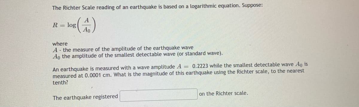 The Richter Scale reading of an earthquake is based on a logarithmic equation. Suppose:
R = log
Ao
where
A- the measure of the amplitude of the earthquake wave
Ao the amplitude of the smallest detectable wave (or standard wave).
An earthquake is measured with a wave amplitude A = 0.2223 while the smallest detectable wave An is
measured at 0.0001 cm. What is the magnitude of this earthquake using the Richter scale, to the nearest
tenth?
on the Richter scale.
The earthquake registered
