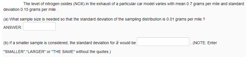 The level of nitrogen oxides (NOX) in the exhaust of a particular car model varies with mean 0.7 grams per mile and standard
deviation 0.15 grams per mile .
(a) What sample size is needed so that the standard deviation of the sampling distribution is 0.01 grams per mile ?
ANSWER:
(b) If a smaller sample is considered, the standard deviation for a would be
J. (NOTE: Enter
"SMALLER","LARGER" or "THE SAME" without the quotes.)
