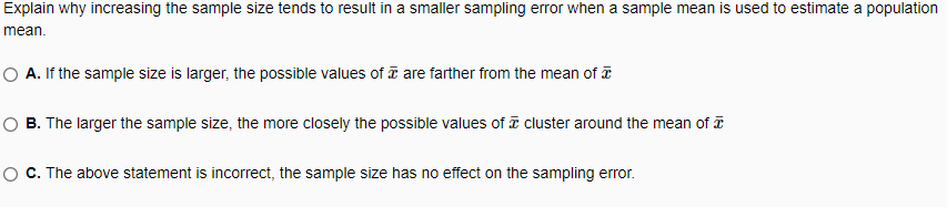 Explain why increasing the sample size tends to result in a smaller sampling error when a sample mean is used to estimate a population
mean.
O A. If the sample size is larger, the possible values of are farther from the mean of
B. The larger the sample size, the more closely the possible values of ī cluster around the mean of
O C. The above statement is incorrect, the sample size has no effect on the sampling error.
