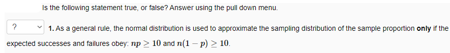 Is the following statement true, or false? Answer using the pull down menu.
?
v 1. As a general rule, the normal distribution is used to approximate the sampling distribution of the sample proportion only if the
expected successes and failures obey: np > 10 and n(1 – p) > 10.
