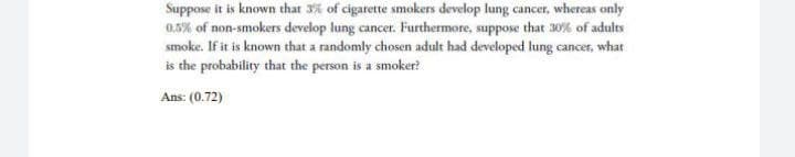 Suppose it is known that 3% of cigarette smokers develop lung cancer, whereas only
0.5% of non-smokers develop lung cancer. Furthermore, suppose that 30% of adults
smoke. If it is known that a randomly chosen adult had developed lung cancer, what
is the probability that the person is a smoker?
Ans: (0.72)
