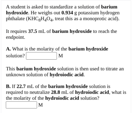 A student is asked to standardize a solution of barium
hydroxide. He weighs out 0.934 g potassium hydrogen
phthalate (KHC3H,04, treat this as a monoprotic acid).
It requires 37.5 mL of barium hydroxide to reach the
endpoint.
A. What is the molarity of the barium hydroxide
M
solution?
This barium hydroxide solution is then used to titrate an
unknown solution of hydroiodic acid.
B. If 22.7 mL of the barium hydroxide solution is
required to neutralize 28.8 mL of hydroiodic acid, what is
the molarity of the hydroiodic acid solution?
M
