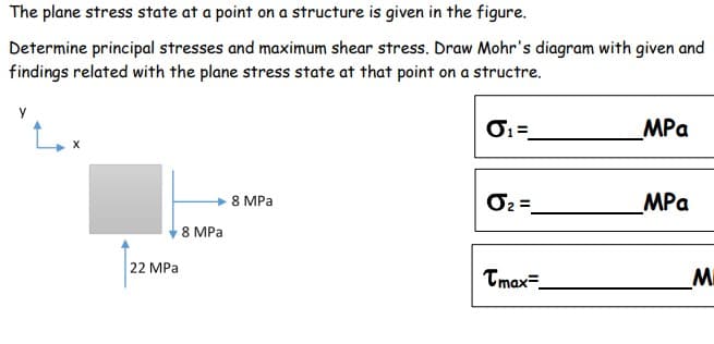 The plane stress state at a point on a structure is given in the figure.
Determine principal stresses and maximum shear stress. Draw Mohr's diagram with given and
findings related with the plane stress state at that point on a structre.
O=
MPa
8 MPa
MPa
8 MPa
22 MPa
Tmax=
MI
