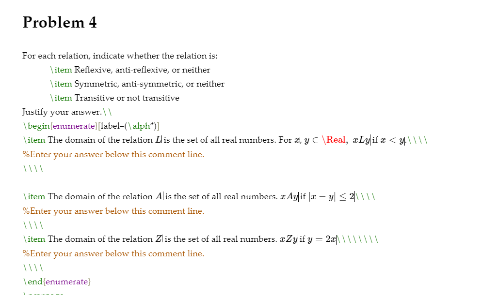 Problem 4
For each relation, indicate whether the relation is:
\ item Reflexive, anti-reflexive, or neither
\ item Symmetric, anti-symmetric, or neither
\item Transitive or not transitive
Justify your answer.\\
\begin{enumerate}[label=(\ alph*)1
\item The domain of the relation Lis the set of all real numbers. For æl y E \Real, xLyif x < y.\\\|
%Enter your answer below this comment line.
\item The domain of the relation Alis the set of all real numbers. x Ay if |x – y| < 2\\||
%Enter your answer below this comment line.
\item The domain of the relation Zlis the set of all real numbers. xZyif y = 2x|\ \|| ||||
%Enter your answer below this comment line.
\end{enumerate}
