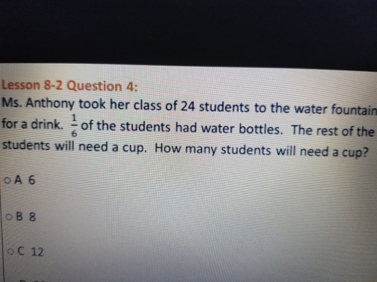 Lesson 8-2 Question 4:
Ms. Anthony took her class of 24 students to the water fountain
for a drink. of the students had water bottles. The rest of the
students will need a cup. How many students will need a cup?
OA 6
oB 8
OC 12
