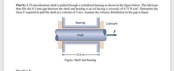 Part b) A 25-mm-diameter shaft is pulled through a cylindrical bearing as shown in the figure below. The lubricant
that fills the 0.3 mm gap between the shaft and bearing is an oil having a viscosity of 0.73 N.s/m. Determine the
force F required to pull the shaft at a velocity of 3 ms. Assume the velocity distribution in the gap is lincar.
Bearing
Lubricant
Shaft
0.5 m-
Figure. Shaft and bearing
Ouaction 1
