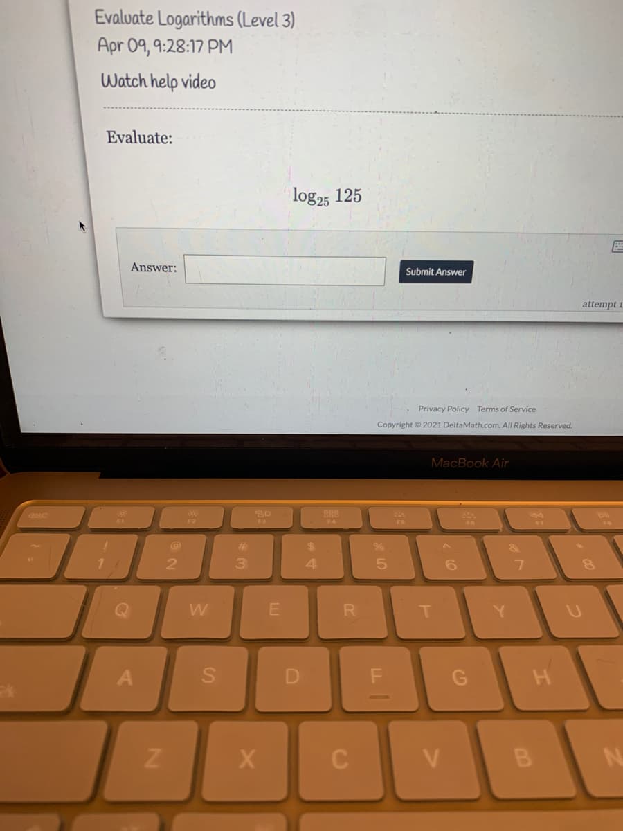 Evalvate Logarithms (Level 3)
Apr 09, 9:28:17 PM
Watch help video
Evaluate:
log25 125
Answer:
Submit Answer
attempt 1
Privacy Policy Terms of Service
Copyright © 2021 DeltaMath.com. All Rights Reserved.
MacBook Air
esc
88
F2
F3
F4
F6
F7
#3
$4
2
3.
T
Y.
A
B.
D.
SI
