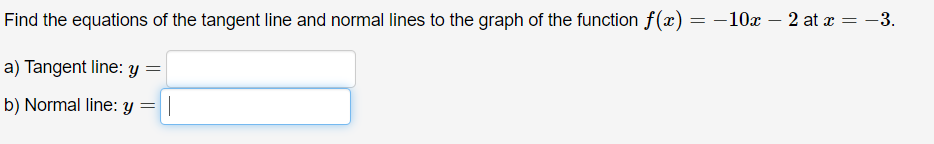 Find the equations of the tangent line and normal lines to the graph of the function f(x) = -10x – 2 at x = -3.
a) Tangent line: Y
b) Normal line: y
||
