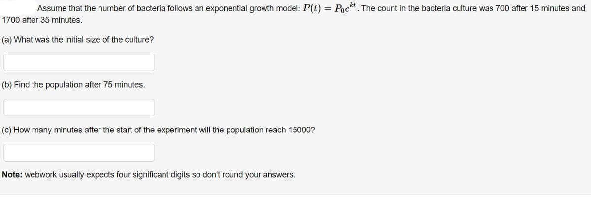 Assume that the number of bacteria follows an exponential growth model: P(t) = Poekt. The count in the bacteria culture was 700 after 15 minutes and
1700 after 35 minutes.
(a) What was the initial size of the culture?
(b) Find the population after 75 minutes.
(c) How many minutes after the start of the experiment will the population reach 15000?
Note: webwork usually expects four significant digits so don't round your answers.
