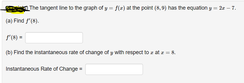 The tangent line to the graph of y = f(x) at the point (8,9) has the equation y = 2æ – 7.
(a) Find f'(8).
f'(8) =
(b) Find the instantaneous rate of change of y with respect to æ at a = 8.
Instantaneous Rate of Change =
