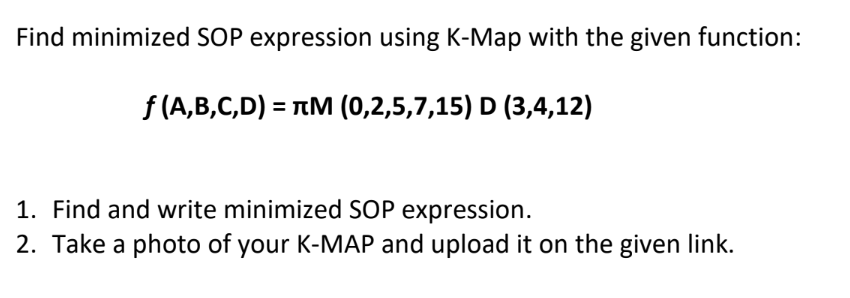 Find minimized SOP expression using K-Map with the given function:
f (A,B,C,D) = TM (0,2,5,7,15) D (3,4,12)
1. Find and write minimized SOP expression.
2. Take a photo of your K-MAP and upload it on the given link.
