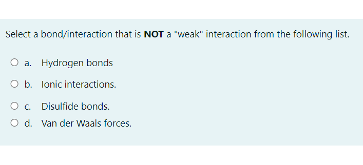 Select a bond/interaction that is NOT a "weak" interaction from the following list.
O a. Hydrogen bonds
O b. lonic interactions.
O c. Disulfide bonds.
O d. Van der Waals forces.
