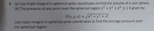 3. (a) Use triple integral in spherical polar coordinates to find the volume of a unit sphere.
(b) The pressure at any point over the spherical region x2 +y2 + z2 s 1 is given by
P(x,y, z) = x2 + y2 + z?.
%3!
Use triple integral in spherical polar coordinates to find the average pressure over
the spherical region.
