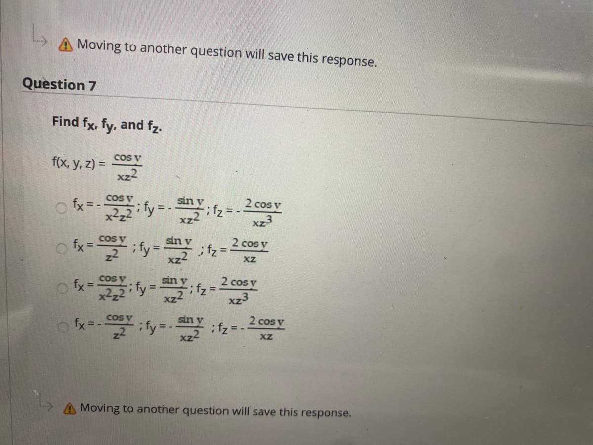 A Moving to another question will save this response.
Question 7
Find fx, fy, and fz.
f(x, y, z) = 2
COs V
xz2
cos V
o fx = -
2 cos y
2,2 fy = -Y.f, =.
xz3
女-y
COS V
fx =
sin v
;fz =
2 cos y
%3D
%3D
xz2
XZ
COS v
2 cos y
ifz =
xz3
sin v
%3D
CoS
fx = -
ify --
sin y
ifz =
xz-
2 cos y
XZ
A Moving to another question will save this response.
