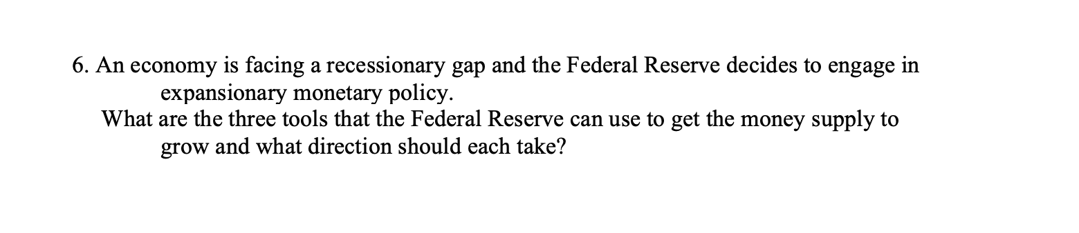 6. An economy is facing a recessionary gap and the Federal Reserve decides to engage in
expansionary monetary policy.
What are the three tools that the Federal Reserve can use to get the money supply to
grow and what direction should each take?
