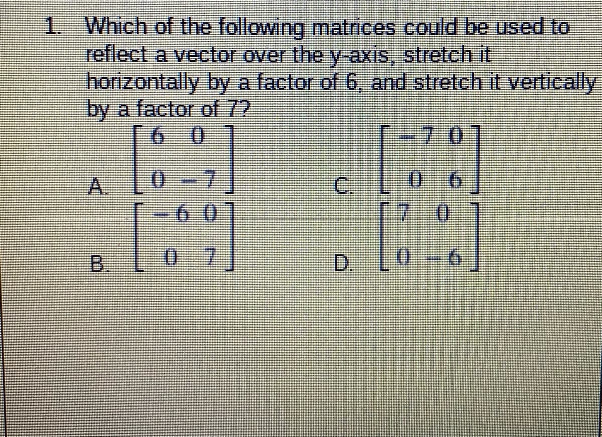 1 Which of the following matrices could be used to
reflect a vector over the y-axis, stretch it
horizontally by a factor of 6, and stretch it vertically
by a factor of 72
6 0
-70
0.
7.
0.
9.
C.
7 0
A.
-6 0
B.
0-7
D.
