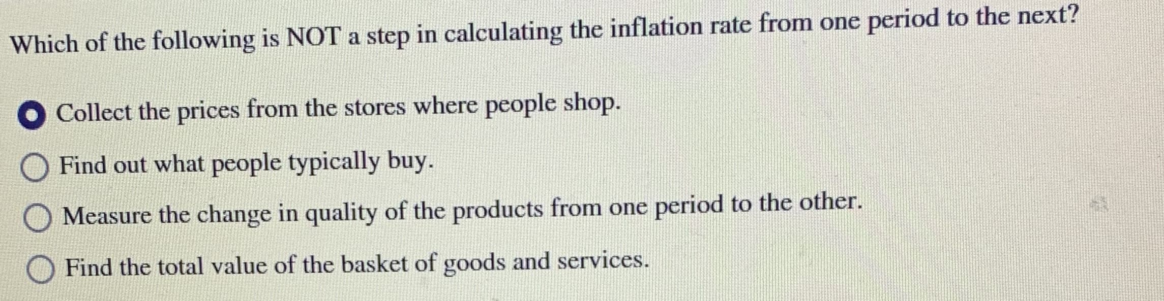 Which of the following is NOT a step in calculating the inflation rate from one period to the next?
Collect the prices from the stores where people shop.
O Find out what people typically buy.
Measure the change in quality of the products from one period to the other.
Find the total value of the basket of goods and services.
