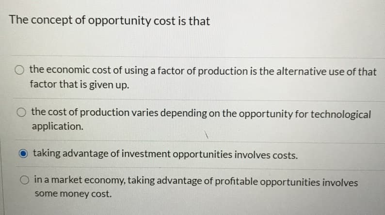 The concept of opportunity cost is that
the economic cost of using a factor of production is the alternative use of that
factor that is given up.
O the cost of production varies depending on the opportunity for technological
application.
O taking advantage of investment opportunities involves costs.
O in a market economy, taking advantage of profitable opportunities involves
some money cost.
