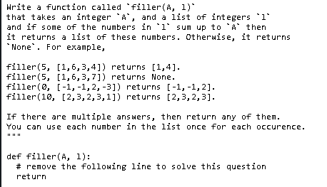 Write a function called 'filler(A, 1)
that takes an integer A, and a list of integers 1°
and if some of the numbers in l° sum up to A then
it returns a list of these numbers. Otherwise, it returns
* None. For example,
filler(5, [1,6,3,4]) returns [1,4].
filler(5, [1,6,3,7]) returns None.
filler(0, [-1, -1,2, -3]) returns [-1, -1,2].
filler(10, [2,3, 2,3,1]) returns [2,3,2,3].
If there are multiple answers, then return any of them.
You can use each number in the list once for each occurence.
def filler (A, 1):
# remove the following line to solve this question
return
