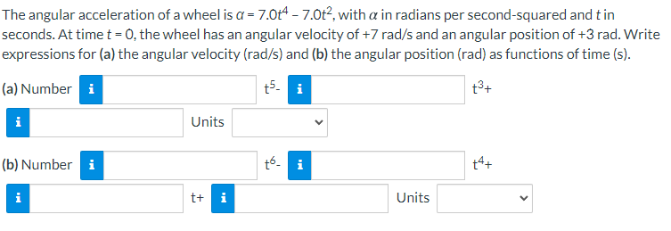 The angular acceleration of a wheel is a = 7.0t4 – 7.0t², with a in radians per second-squared and t in
seconds. At time t = 0, the wheel has an angular velocity of +7 rad/s and an angular position of +3 rad. Write
expressions for (a) the angular velocity (rad/s) and (b) the angular position (rad) as functions of time (s).
(a) Number i
t5- i
t3+
Units
(b) Number i
t6- i
t4+
i
t+ i
Units
>
