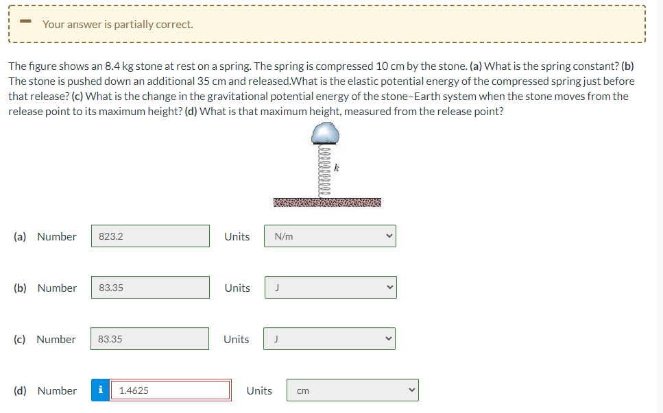 Your answer is partially correct.
The figure shows an 8.4 kg stone at rest on a spring. The spring is compressed 10 cm by the stone. (a) What is the spring constant? (b)
The stone is pushed down an additional 35 cm and released.What is the elastic potential energy of the compressed spring just before
that release? (c) What is the change in the gravitational potential energy of the stone-Earth system when the stone moves from the
release point to its maximum height? (d) What is that maximum height, measured from the release point?
(a) Number
823.2
Units
N/m
(b) Number
83.35
Units
(c) Number
83.35
Units
J
(d) Number
i
1.4625
Units
cm
