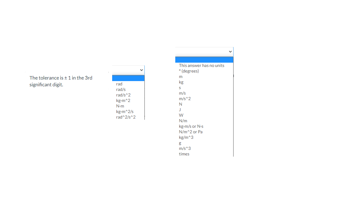 This answer has no units
* (degrees)
The tolerance is + 1 in the 3rd
m
significant digit.
rad
kg
rad/s
rad/s^2
kg-m^2
m/s
m/s^2
N
N-m
J
kg-m^2/s
rad^2/s^2
N/m
kg-m/s or N-s
N/m^2 or Pa
kg/m^3
m/s^3
times
