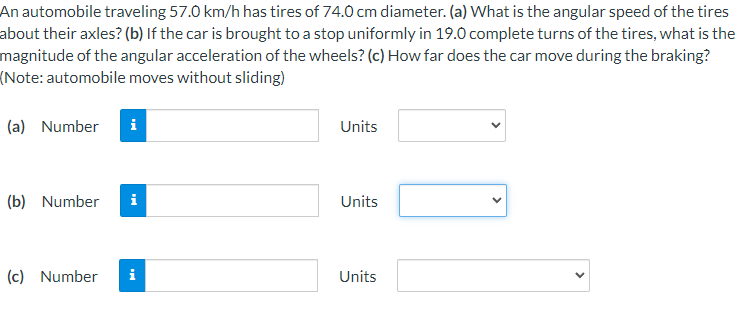 An automobile traveling 57.0 km/h has tires of 74.0 cm diameter. (a) What is the angular speed of the tires
about their axles? (b) If the car is brought to a stop uniformly in 19.0 complete turns of the tires, what is the
magnitude of the angular acceleration of the wheels? (c) How far does the car move during the braking?
(Note: automobile moves without sliding)
(a) Number
Units
(b) Number
i
Units
(c) Number
i
Units
