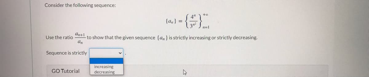 Consider the following sequence:
4")
{an} =
An+1
Use the ratio
-to show that the given sequence {an} is strictly increasing or strictly decreasing.
an
Sequence is strictly
increasing
decreasing
GO Tutorial

