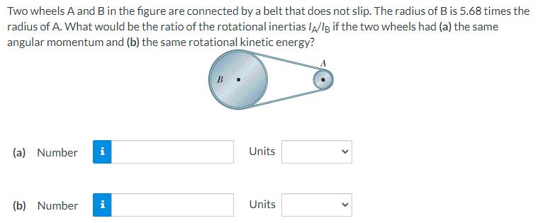 Two wheels A and B in the figure are connected by a belt that does not slip. The radius of B is 5.68 times the
radius of A. What would be the ratio of the rotational inertias la/lg if the two wheels had (a) the same
angular momentum and (b) the same rotational kinetic energy?
(a) Number
i
Units
(b) Number
Units
>
