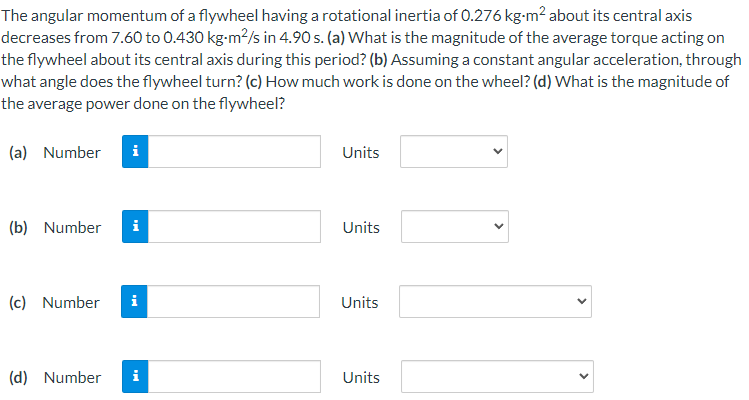 The angular momentum of a flywheel having a rotational inertia of 0.276 kg-m? about its central axis
decreases from 7.60 to 0.430 kg-m?/s in 4.90 s. (a) What is the magnitude of the average torque acting on
the flywheel about its central axis during this period? (b) Assuming a constant angular acceleration, through
what angle does the flywheel turn? (c) How much work is done on the wheel? (d) What is the magnitude of
the average power done on the flywheel?
(a) Number
i
Units
(b) Number
i
Units
(c) Number
i
Units
(d) Number
Units
>
