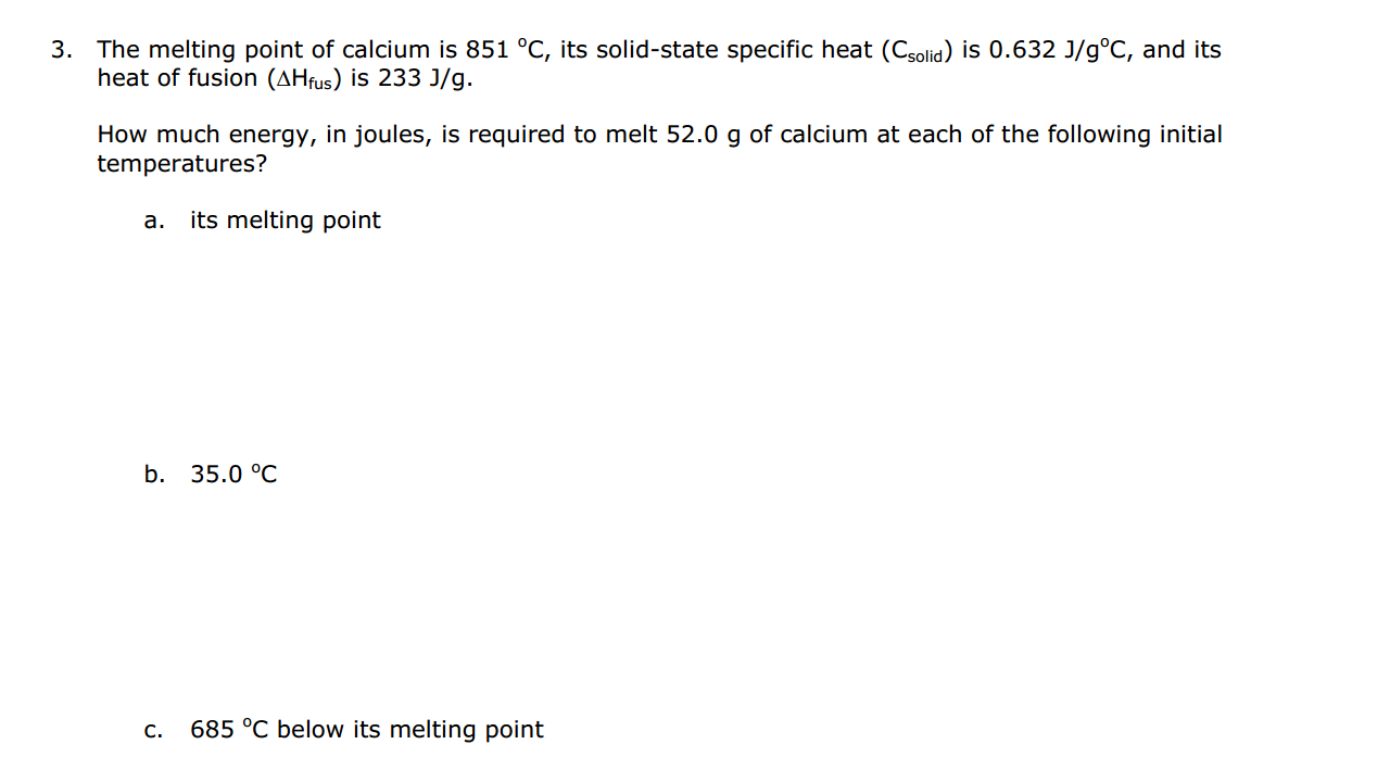 The melting point of calcium is 851 °C, its solid-state specific heat (Csolid) is 0.632 J/g°C, and its
heat of fusion (AHfus) is 233 J/g.
How much energy, in joules, is required to melt 52.0 g of calcium at each of the following initial
temperatures?
а.
its melting point
b.
35.0 °C
С.
685 °C below its melting point

