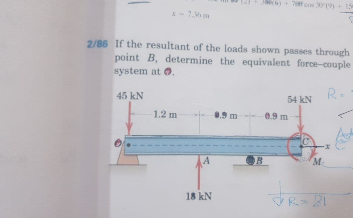300(6) +70@ cos 30 (9) + 15
X = 7.36 m
2/86 If the resultant of the loads shown passes through
point B, determine the equivalent force-couple
system at 0.
R=
45 kN
54 kN
1.2 m
0.9 m
0.9 m
M
18 kN
