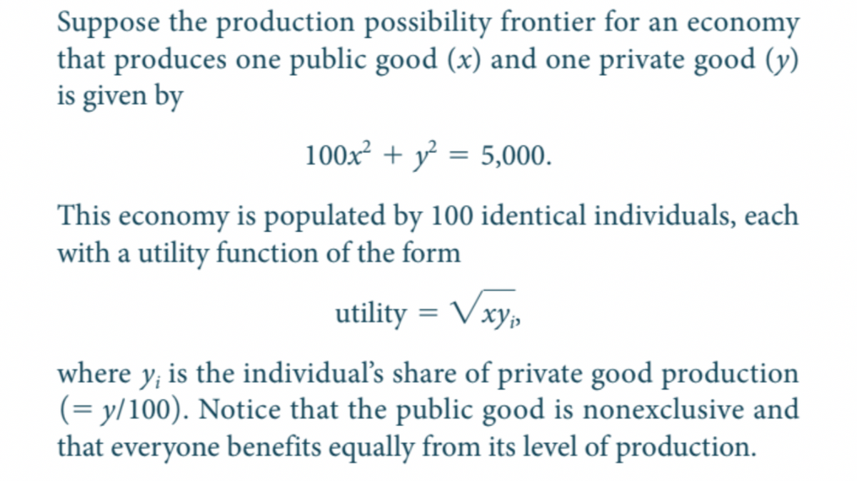 Suppose the production possibility frontier for an economy
that produces one public good (x) and one private good (y)
is given by
100x + y = 5,000.
This economy is populated by 100 identical individuals, each
with a utility function of the form
utility = Vxy,
where y, is the individual's share of private good production
(= y/100). Notice that the public good is nonexclusive and
that everyone benefits equally from its level of production.
