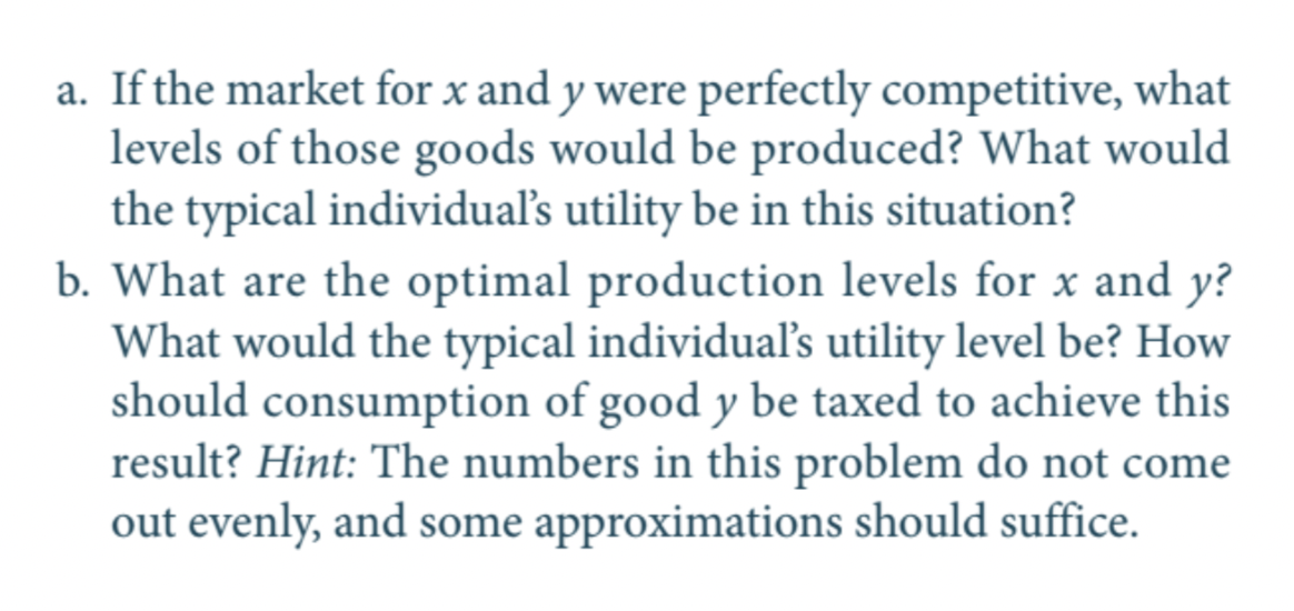 a. If the market for x and y were perfectly competitive, what
levels of those goods would be produced? What would
the typical individual's utility be in this situation?
b. What are the optimal production levels for x and y?
What would the typical individuals utility level be? How
should consumption of good y be taxed to achieve this
result? Hint: The numbers in this problem do not come
out evenly, and some approximations should suffice.
