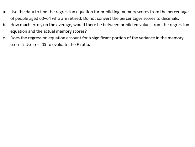 a. Use the data to find the regression equation for predicting memory scores from the percentage
of people aged 60-64 who are retired. Do not convert the percentages scores to decimals.
b. How much error, on the average, would there be between predicted values from the regression
equation and the actual memory scores?
c. Does the regression equation account for a significant portion of the variance in the memory
scores? Use a = .05 to evaluate the F-ratio.
