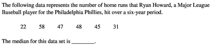 The following data represents the number of home runs that Ryan Howard, a Major League
Baseball player for the Philadelphia Phillies, hit over a six-year period.
22
58
47
48
45
31
The median for this data set is
