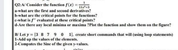 Q2:A/ Consider the function f(x) =i3
a-what are the first and second derivatives?
b-what are the critical points for the functions?
c-what is f" evaluated at these critical points?
d-Are there any local minima or maxima ?Plot the function and show them on the figure?
B/ Let y [3 8 7 9 0 1], create short commands that will (using loop statements)
1-Add up the values of the elements.
2-Computes the Sine of the given y-values.
