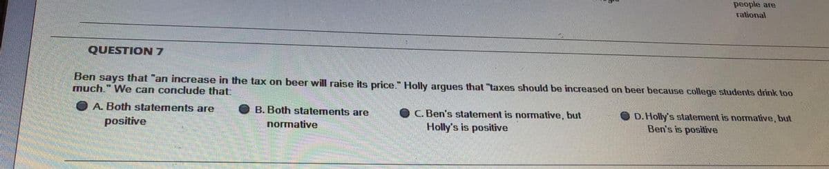 people are
rational
QUESTION7
Ben says that "an increase in the tax on beer will raise its price." Holly arques that "taxes should be increased on beer because college students drink too
much." We can conclude that:
A. Both statements are
B. Both statements are
C. Ben's statement is normative, but
Holly's is positive
O D.Holly's statement is normative, but
Ben's is positive
positive
normative
