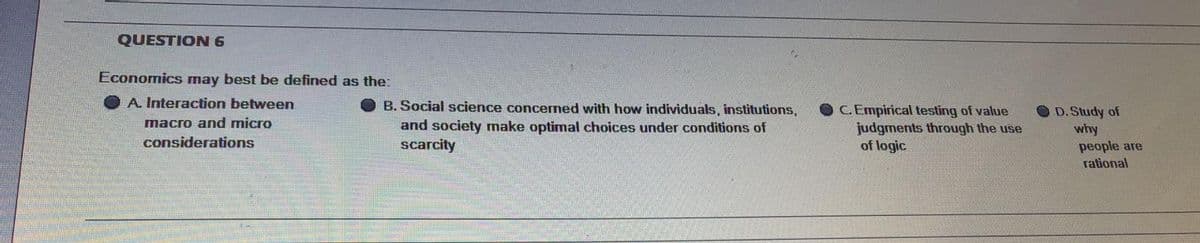 QUESTION 6
Economics may best be defined as the:
A. Interaction between
B. Social science concermed with how individuals, institutions,
OCEmpirical testing of value
judgments through the use
of logic
O D. Study of
why
people are
macro and micro
and society make optimal choices under conditions of
scarcity
considerations
rational
