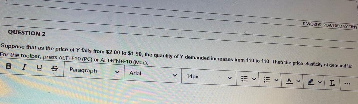 O WORDS POWERED BY TINY
QUESTION 2
Suppose that as the price of Y falls from $2.00 to $1.90, the quantity of Y demanded increases from 110 to 118. Then the price elasticity of demand is:
For the toolbar, press ALT+F10 (PC) or ALT+FN+F10 (Mac).
BIUS
Paragraph
三
Arial
14px
E v
A v
!!!
